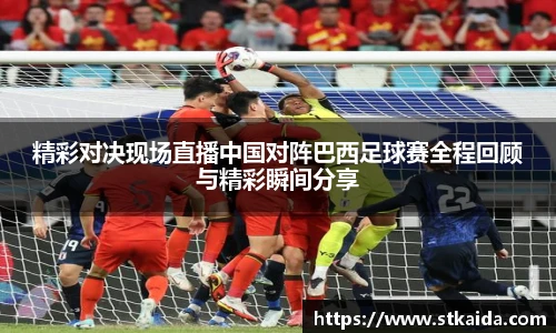 精彩对决现场直播中国对阵巴西足球赛全程回顾与精彩瞬间分享